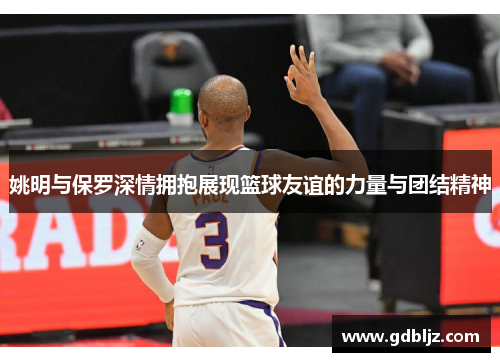 姚明与保罗深情拥抱展现篮球友谊的力量与团结精神
