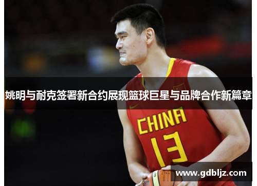 姚明与耐克签署新合约展现篮球巨星与品牌合作新篇章